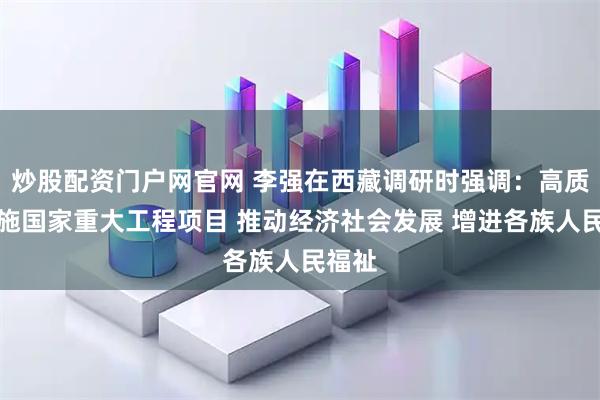 炒股配资门户网官网 李强在西藏调研时强调:高质量实施国家重大工程项目 推动经济社会发展 增进各族人民福祉