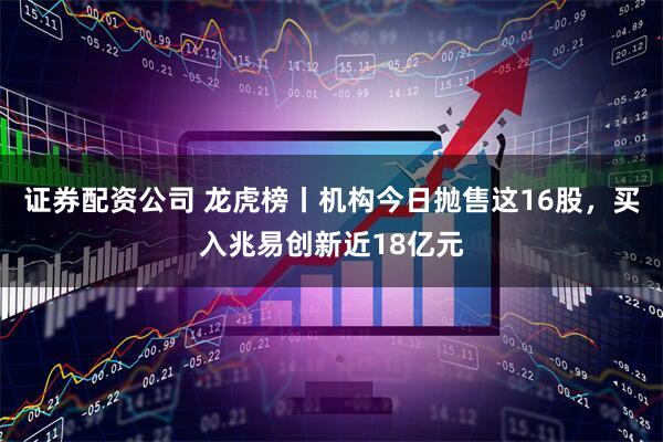 证券配资公司 龙虎榜丨机构今日抛售这16股，买入兆易创新近18亿元