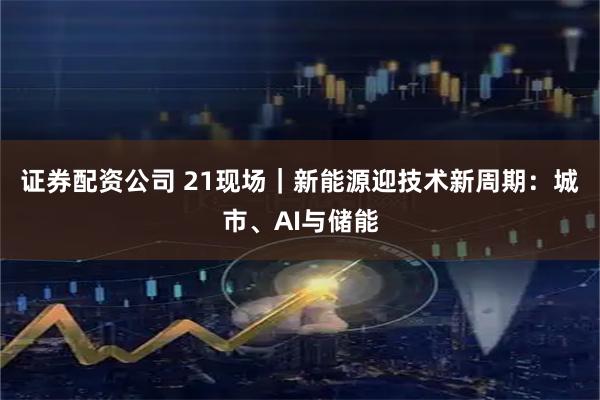 证券配资公司 21现场｜新能源迎技术新周期：城市、AI与储能