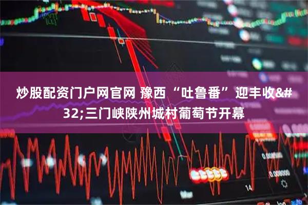 炒股配资门户网官网 豫西 “吐鲁番” 迎丰收 三门峡陕州城村葡萄节开幕