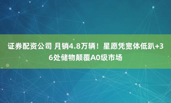证券配资公司 月销4.8万辆！星愿凭宽体低趴+36处储物颠覆A0级市场