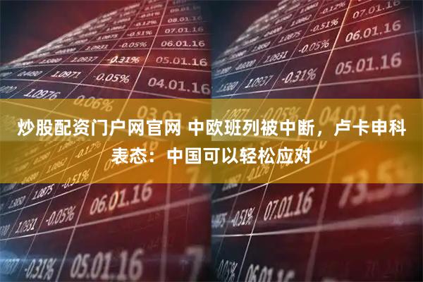 炒股配资门户网官网 中欧班列被中断，卢卡申科表态：中国可以轻松应对