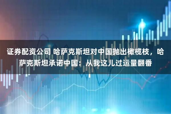 证券配资公司 哈萨克斯坦对中国抛出橄榄枝，哈萨克斯坦承诺中国：从我这儿过运量翻番