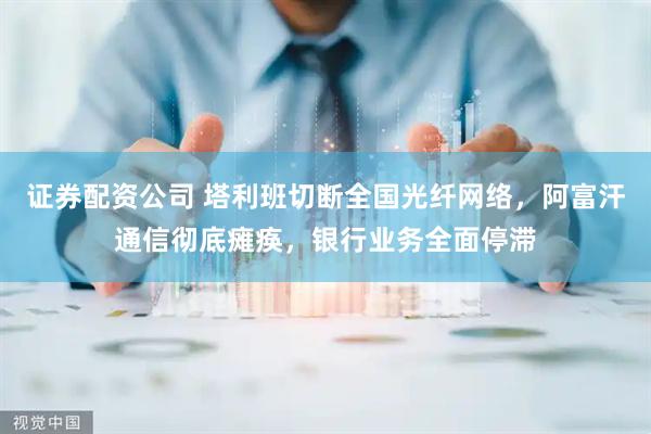 证券配资公司 塔利班切断全国光纤网络，阿富汗通信彻底瘫痪，银行业务全面停滞